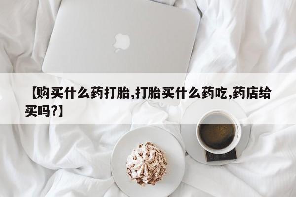 米非司酮片在线购买【购买什么药打胎,打胎买什么药吃,药店给买吗?】
