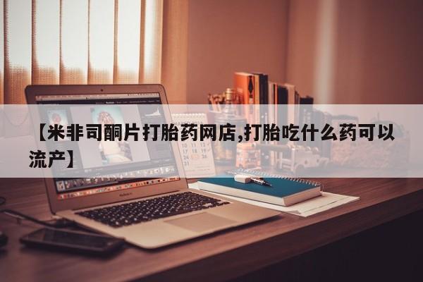 米非司酮片在线购买【米非司酮片打胎药网店,打胎吃什么药可以流产】